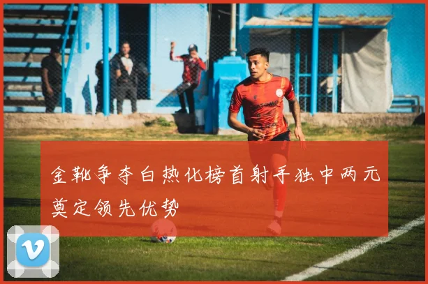 金靴争夺白热化榜首射手独中两元奠定领先优势